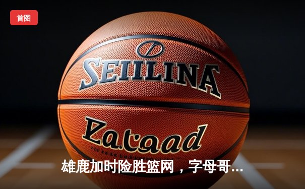 雄鹿加时险胜篮网，字母哥44分主宰关键时刻