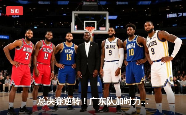 总决赛逆转！广东队加时力克辽宁，赵睿40分创个人新高