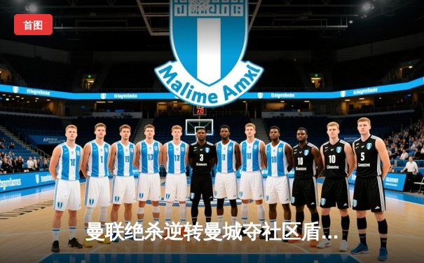 曼联绝杀逆转曼城夺社区盾杯，新援霍伊伦德首秀建功