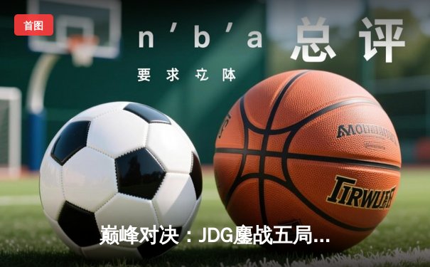 巅峰对决：JDG鏖战五局险胜T1，369酒桶关键开团锁定胜局