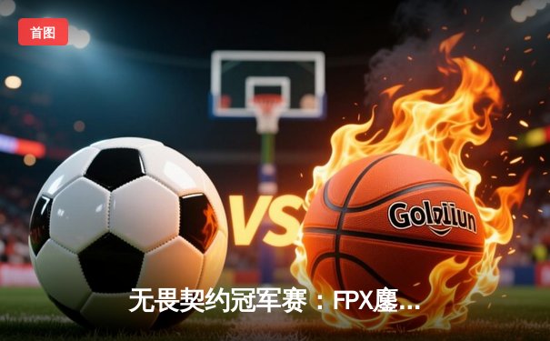无畏契约冠军赛：FPX鏖战五局力克GEN登顶，中国战队首夺全球总冠军
